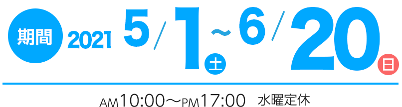 期間　2021年5/1(土)〜6/20(日) AM10:00〜PM17:00 水曜定休