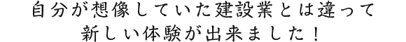自分が想像していた建設業とは違って新しい体験が出来ました！