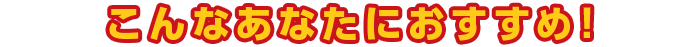 こんなあなたにおすすめ！